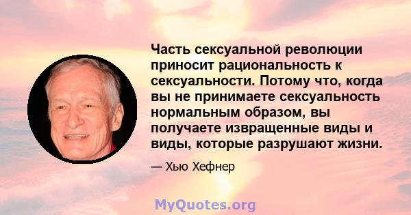 Часть сексуальной революции приносит рациональность к сексуальности. Потому что, когда вы не принимаете сексуальность нормальным образом, вы получаете извращенные виды и виды, которые разрушают жизни.