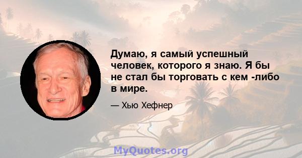 Думаю, я самый успешный человек, которого я знаю. Я бы не стал бы торговать с кем -либо в мире.