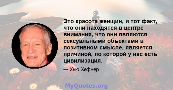 Это красота женщин, и тот факт, что они находятся в центре внимания, что они являются сексуальными объектами в позитивном смысле, является причиной, по которой у нас есть цивилизация.