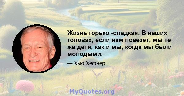 Жизнь горько -сладкая. В наших головах, если нам повезет, мы те же дети, как и мы, когда мы были молодыми.