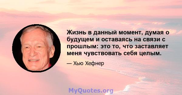 Жизнь в данный момент, думая о будущем и оставаясь на связи с прошлым: это то, что заставляет меня чувствовать себя целым.