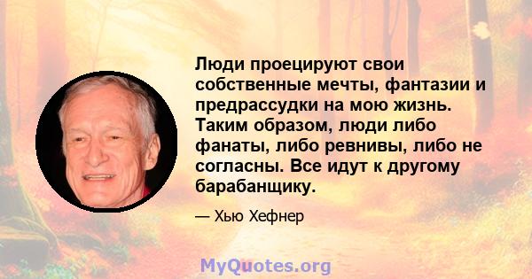 Люди проецируют свои собственные мечты, фантазии и предрассудки на мою жизнь. Таким образом, люди либо фанаты, либо ревнивы, либо не согласны. Все идут к другому барабанщику.