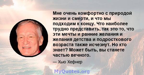 Мне очень комфортно с природой жизни и смерти, и что мы подходим к концу. Что наиболее трудно представить, так это то, что эти мечты и ранние желания и желания детства и подросткового возраста также исчезнут. Но кто