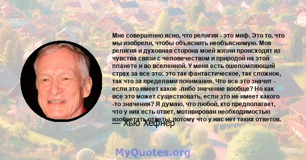 Мне совершенно ясно, что религия - это миф. Это то, что мы изобрели, чтобы объяснить необъяснимую. Моя религия и духовная сторона моей жизни происходят из чувства связи с человечеством и природой на этой планете и во