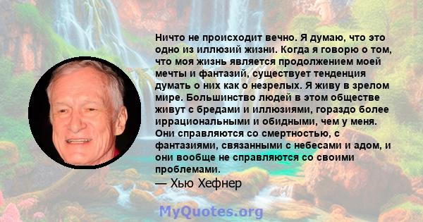 Ничто не происходит вечно. Я думаю, что это одно из иллюзий жизни. Когда я говорю о том, что моя жизнь является продолжением моей мечты и фантазий, существует тенденция думать о них как о незрелых. Я живу в зрелом мире. 