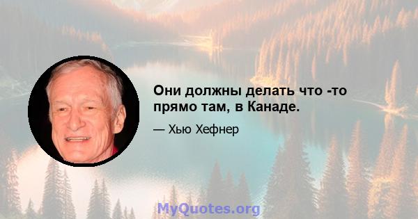 Они должны делать что -то прямо там, в Канаде.