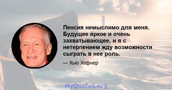 Пенсия немыслимо для меня. Будущее яркое и очень захватывающее, и я с нетерпением жду возможности сыграть в нее роль.