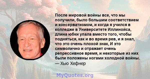 После мировой войны все, что мы получили, было большим соответствием и консерватизмом, и когда я учился в колледже в Университете Иллинойса, длина юбки упала вместо того, чтобы подняться, как и во время рев, и я знал,