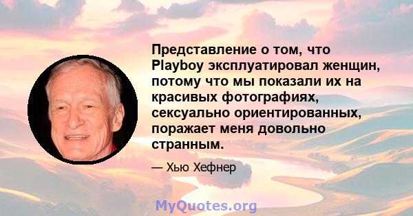 Представление о том, что Playboy эксплуатировал женщин, потому что мы показали их на красивых фотографиях, сексуально ориентированных, поражает меня довольно странным.