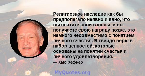 Религиозное наследие как бы предполагало неявно и явно, что вы платите свои взносы, и вы получаете свою награду позже, это немного несовместимо с понятием личного счастья. Я твердо верю в набор ценностей, которые