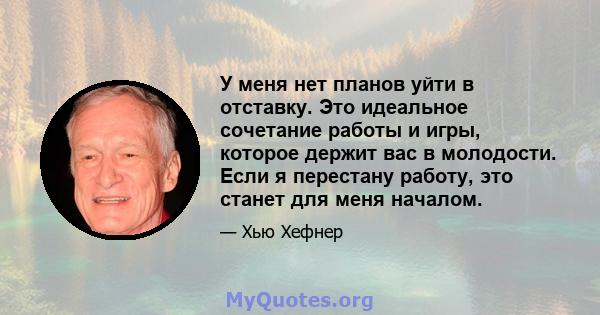 У меня нет планов уйти в отставку. Это идеальное сочетание работы и игры, которое держит вас в молодости. Если я перестану работу, это станет для меня началом.