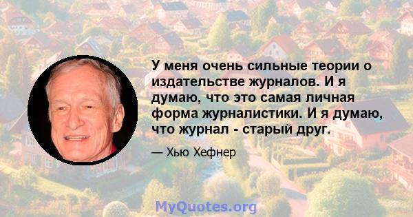 У меня очень сильные теории о издательстве журналов. И я думаю, что это самая личная форма журналистики. И я думаю, что журнал - старый друг.