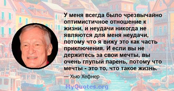 У меня всегда было чрезвычайно оптимистичное отношение к жизни, и неудачи никогда не являются для меня неудачи, потому что я вижу это как часть приключения. И если вы не держитесь за свои мечты, вы очень глупый парень,