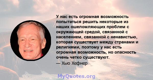 У нас есть огромная возможность попытаться решить некоторые из наших ошеломляющих проблем с окружающей средой, связанной с населением, связанной с ненавистью, которая существует между странами и религиями, поэтому у нас 