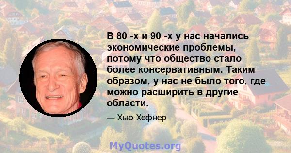 В 80 -х и 90 -х у нас начались экономические проблемы, потому что общество стало более консервативным. Таким образом, у нас не было того, где можно расширить в другие области.