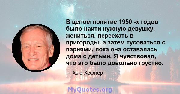 В целом понятие 1950 -х годов было найти нужную девушку, жениться, переехать в пригороды, а затем тусоваться с парнями, пока она оставалась дома с детьми. Я чувствовал, что это было довольно грустно.