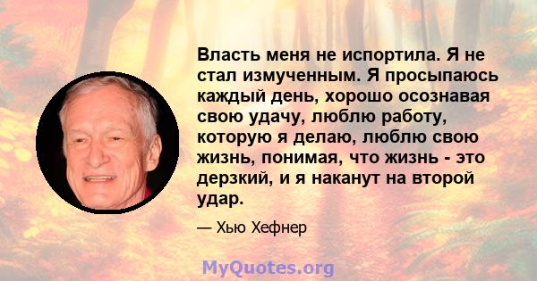 Власть меня не испортила. Я не стал измученным. Я просыпаюсь каждый день, хорошо осознавая свою удачу, люблю работу, которую я делаю, люблю свою жизнь, понимая, что жизнь - это дерзкий, и я наканут на второй удар.