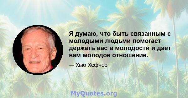 Я думаю, что быть связанным с молодыми людьми помогает держать вас в молодости и дает вам молодое отношение.