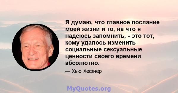 Я думаю, что главное послание моей жизни и то, на что я надеюсь запомнить, - это тот, кому удалось изменить социальные сексуальные ценности своего времени абсолютно.