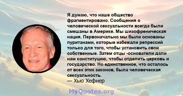 Я думаю, что наше общество фрагментировано. Сообщения о человеческой сексуальности всегда были смешаны в Америке. Мы шизофреническая нация. Первоначально мы были основаны пуританами, которые избежали репрессий только