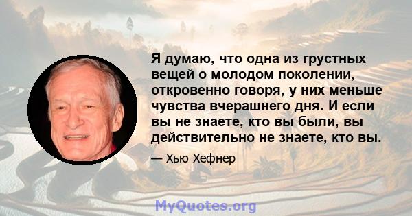 Я думаю, что одна из грустных вещей о молодом поколении, откровенно говоря, у них меньше чувства вчерашнего дня. И если вы не знаете, кто вы были, вы действительно не знаете, кто вы.