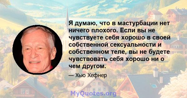 Я думаю, что в мастурбации нет ничего плохого. Если вы не чувствуете себя хорошо в своей собственной сексуальности и собственном теле, вы не будете чувствовать себя хорошо ни о чем другом.