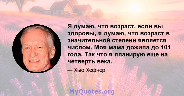 Я думаю, что возраст, если вы здоровы, я думаю, что возраст в значительной степени является числом. Моя мама дожила до 101 года. Так что я планирую еще на четверть века.