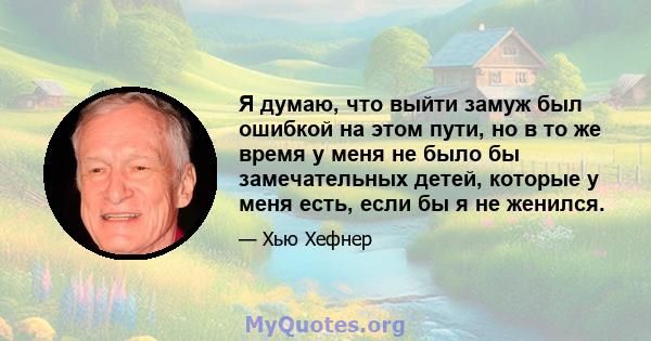 Я думаю, что выйти замуж был ошибкой на этом пути, но в то же время у меня не было бы замечательных детей, которые у меня есть, если бы я не женился.