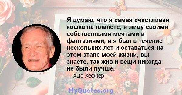 Я думаю, что я самая счастливая кошка на планете, я живу своими собственными мечтами и фантазиями, и я был в течение нескольких лет и оставаться на этом этапе моей жизни, вы знаете, так жив и вещи никогда не были лучше.