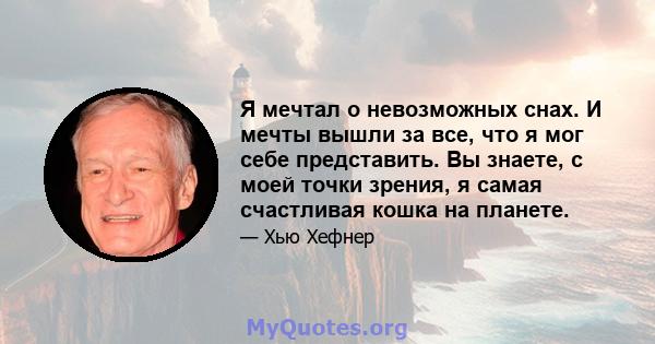 Я мечтал о невозможных снах. И мечты вышли за все, что я мог себе представить. Вы знаете, с моей точки зрения, я самая счастливая кошка на планете.