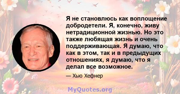 Я не становлюсь как воплощение добродетели. Я, конечно, живу нетрадиционной жизнью. Но это также любящая жизнь и очень поддерживающая. Я думаю, что как в этом, так и в предыдущих отношениях, я думаю, что я делал все