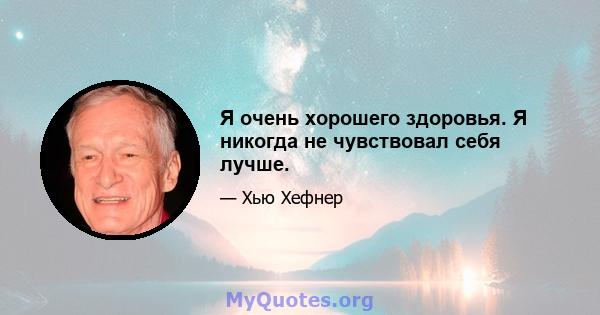 Я очень хорошего здоровья. Я никогда не чувствовал себя лучше.