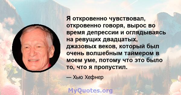 Я откровенно чувствовал, откровенно говоря, вырос во время депрессии и оглядываясь на ревущих двадцатых, джазовых веков, который был очень волшебным таймером в моем уме, потому что это было то, что я пропустил.