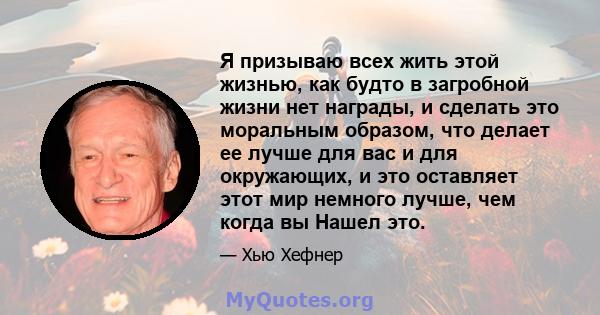 Я призываю всех жить этой жизнью, как будто в загробной жизни нет награды, и сделать это моральным образом, что делает ее лучше для вас и для окружающих, и это оставляет этот мир немного лучше, чем когда вы Нашел это.