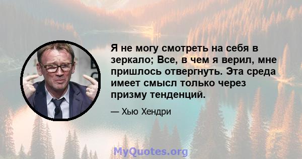 Я не могу смотреть на себя в зеркало; Все, в чем я верил, мне пришлось отвергнуть. Эта среда имеет смысл только через призму тенденций.