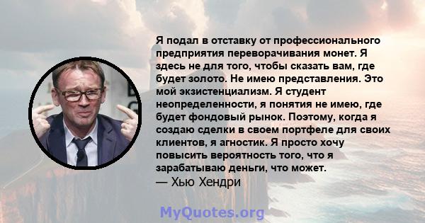 Я подал в отставку от профессионального предприятия переворачивания монет. Я здесь не для того, чтобы сказать вам, где будет золото. Не имею представления. Это мой экзистенциализм. Я студент неопределенности, я понятия