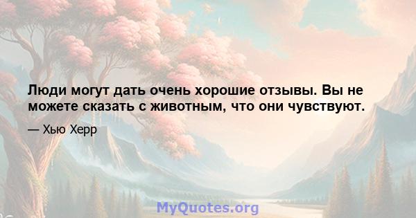 Люди могут дать очень хорошие отзывы. Вы не можете сказать с животным, что они чувствуют.