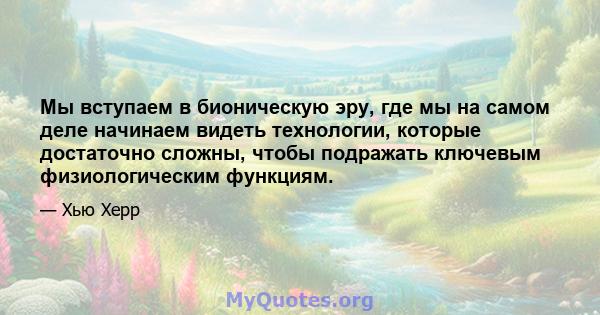 Мы вступаем в бионическую эру, где мы на самом деле начинаем видеть технологии, которые достаточно сложны, чтобы подражать ключевым физиологическим функциям.