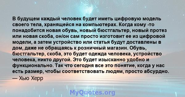 В будущем каждый человек будет иметь цифровую модель своего тела, хранящейся на компьютерах. Когда кому -то понадобится новая обувь, новый бюстгальтер, новый протез или новая скоба, он/он сам просто изготовит ее из