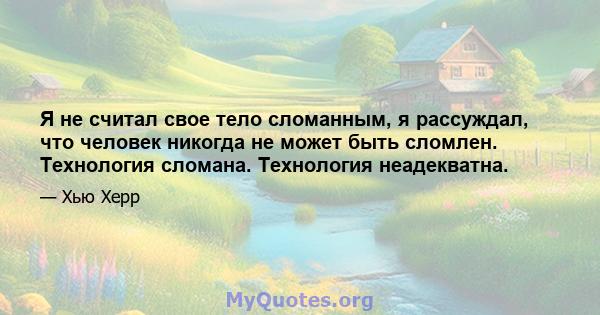 Я не считал свое тело сломанным, я рассуждал, что человек никогда не может быть сломлен. Технология сломана. Технология неадекватна.