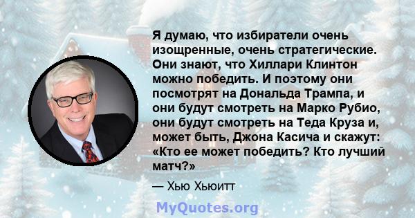 Я думаю, что избиратели очень изощренные, очень стратегические. Они знают, что Хиллари Клинтон можно победить. И поэтому они посмотрят на Дональда Трампа, и они будут смотреть на Марко Рубио, они будут смотреть на Теда