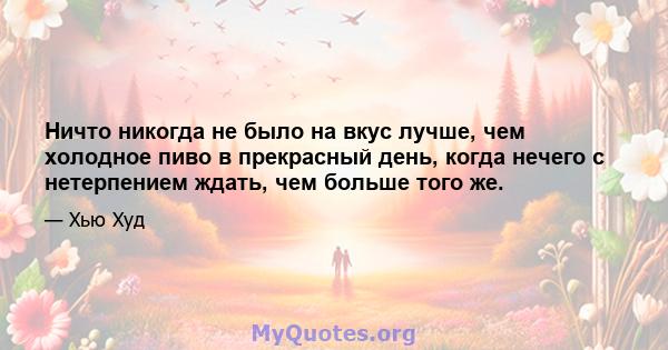 Ничто никогда не было на вкус лучше, чем холодное пиво в прекрасный день, когда нечего с нетерпением ждать, чем больше того же.