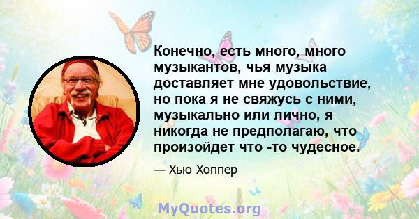 Конечно, есть много, много музыкантов, чья музыка доставляет мне удовольствие, но пока я не свяжусь с ними, музыкально или лично, я никогда не предполагаю, что произойдет что -то чудесное.