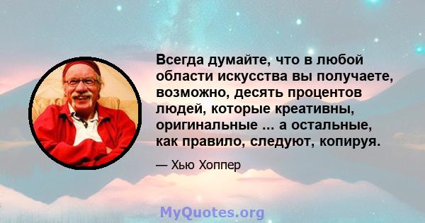 Всегда думайте, что в любой области искусства вы получаете, возможно, десять процентов людей, которые креативны, оригинальные ... а остальные, как правило, следуют, копируя.