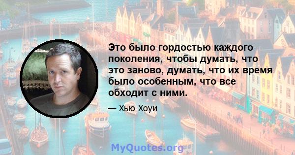 Это было гордостью каждого поколения, чтобы думать, что это заново, думать, что их время было особенным, что все обходит с ними.