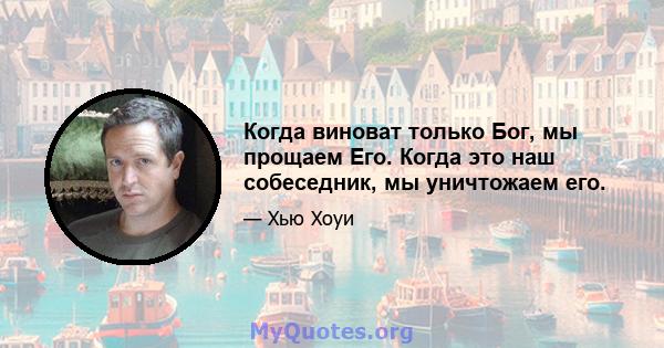 Когда виноват только Бог, мы прощаем Его. Когда это наш собеседник, мы уничтожаем его.