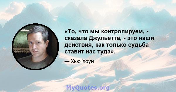 «То, что мы контролируем, - сказала Джульетта, - это наши действия, как только судьба ставит нас туда».