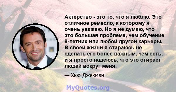 Актерство - это то, что я люблю. Это отличное ремесло, к которому я очень уважаю. Но я не думаю, что это большая проблема, чем обучение 8-летних или любой другой карьеры. В своей жизни я стараюсь не сделать его более