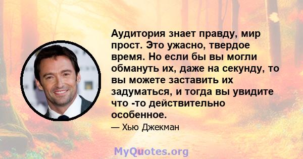 Аудитория знает правду, мир прост. Это ужасно, твердое время. Но если бы вы могли обмануть их, даже на секунду, то вы можете заставить их задуматься, и тогда вы увидите что -то действительно особенное.