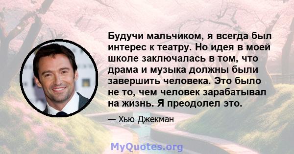 Будучи мальчиком, я всегда был интерес к театру. Но идея в моей школе заключалась в том, что драма и музыка должны были завершить человека. Это было не то, чем человек зарабатывал на жизнь. Я преодолел это.